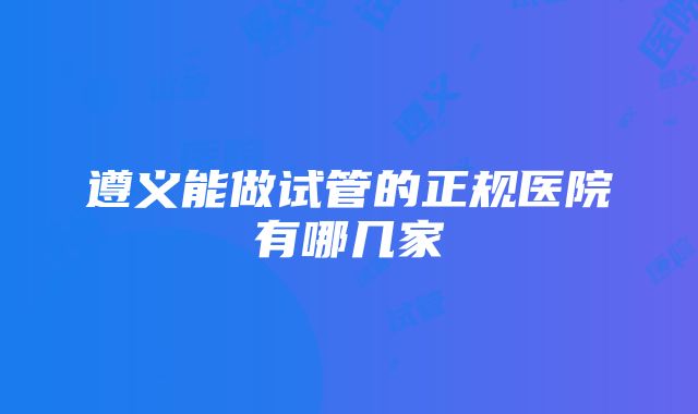 遵义能做试管的正规医院有哪几家