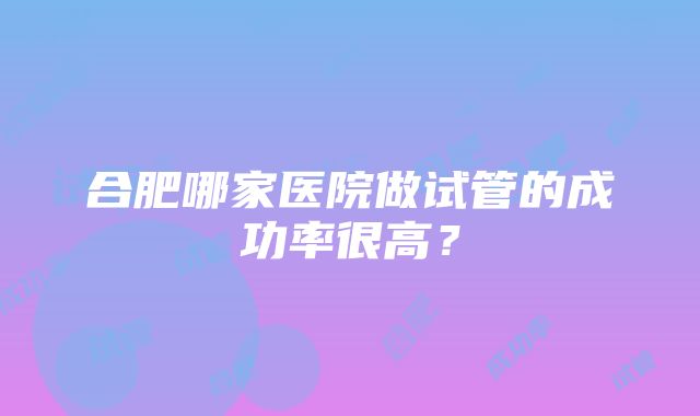 合肥哪家医院做试管的成功率很高？