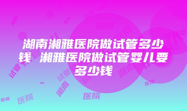 湖南湘雅医院做试管多少钱 湘雅医院做试管婴儿要多少钱