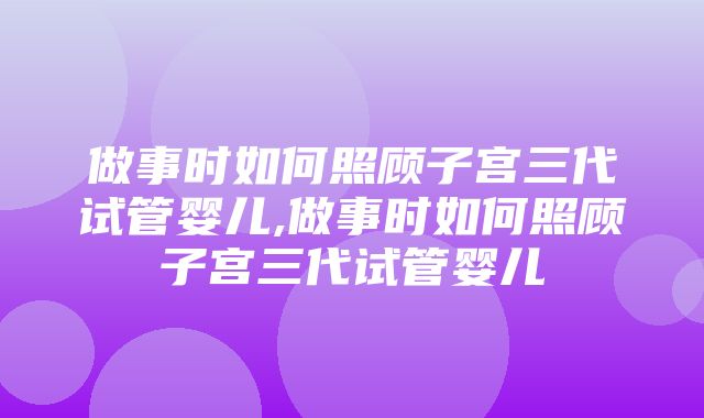 做事时如何照顾子宫三代试管婴儿,做事时如何照顾子宫三代试管婴儿