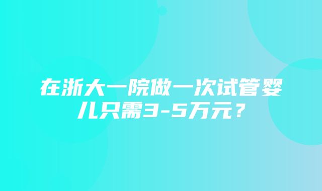 在浙大一院做一次试管婴儿只需3-5万元？