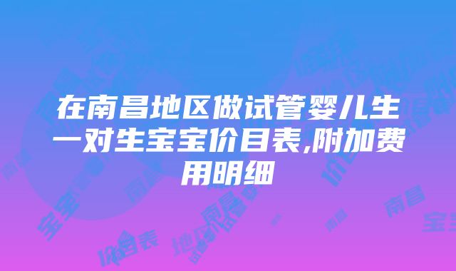 在南昌地区做试管婴儿生一对生宝宝价目表,附加费用明细