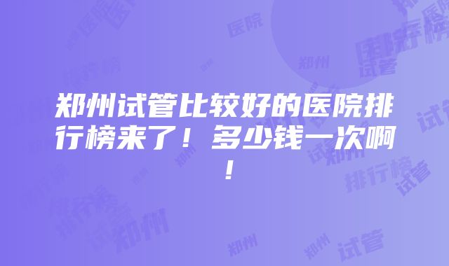 郑州试管比较好的医院排行榜来了！多少钱一次啊！