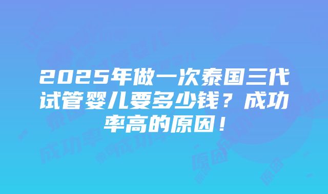 2025年做一次泰国三代试管婴儿要多少钱？成功率高的原因！