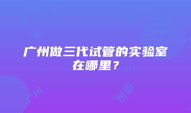 广州做三代试管的实验室在哪里？