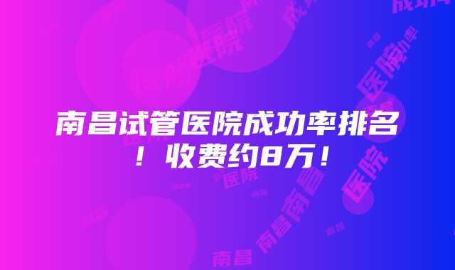 南昌试管医院成功率排名！收费约8万！