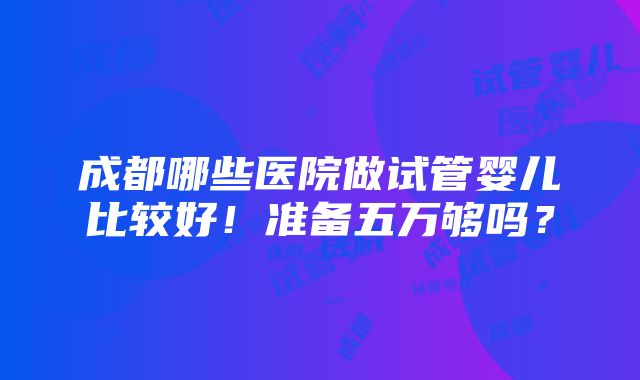 成都哪些医院做试管婴儿比较好！准备五万够吗？