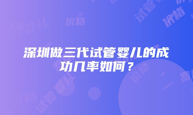 深圳做三代试管婴儿的成功几率如何？