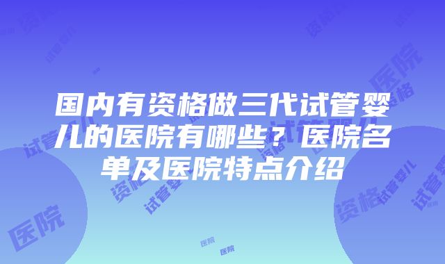 国内有资格做三代试管婴儿的医院有哪些？医院名单及医院特点介绍