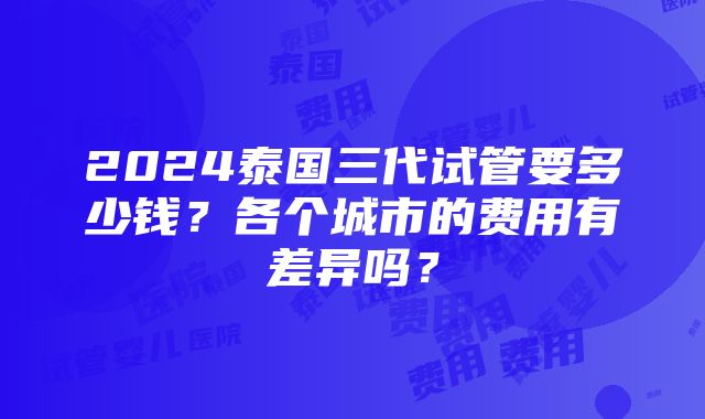 2024泰国三代试管要多少钱？各个城市的费用有差异吗？