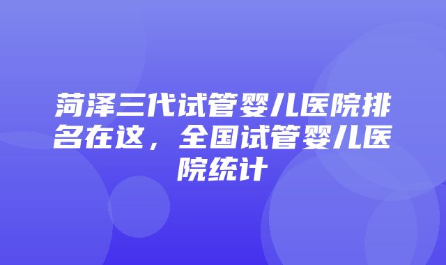 菏泽三代试管婴儿医院排名在这，全国试管婴儿医院统计