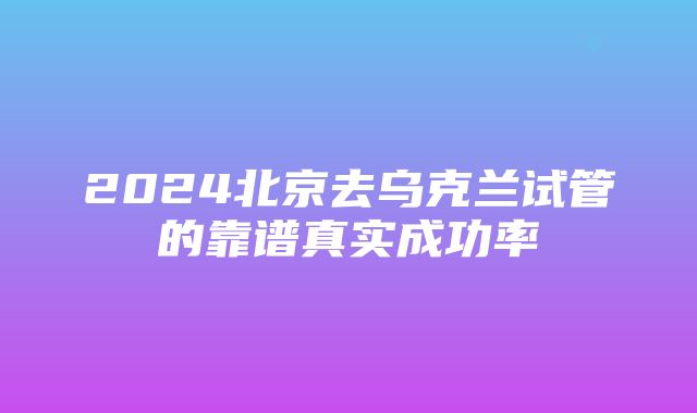 2024北京去乌克兰试管的靠谱真实成功率