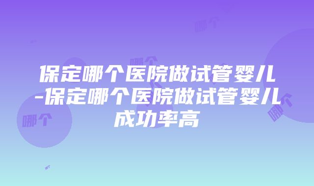 保定哪个医院做试管婴儿-保定哪个医院做试管婴儿成功率高