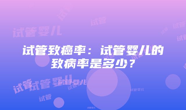 试管致癌率：试管婴儿的致病率是多少？