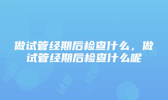 做试管经期后检查什么，做试管经期后检查什么呢