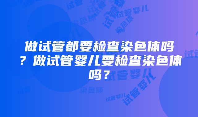 做试管都要检查染色体吗？做试管婴儿要检查染色体吗？