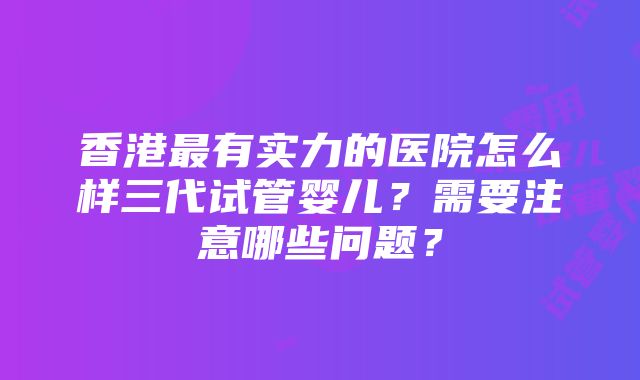 香港最有实力的医院怎么样三代试管婴儿？需要注意哪些问题？