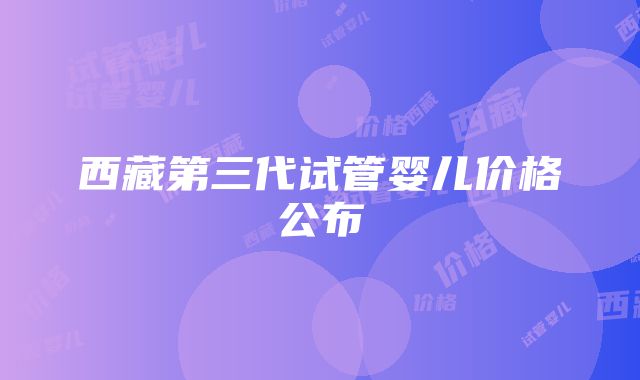 西藏第三代试管婴儿价格公布