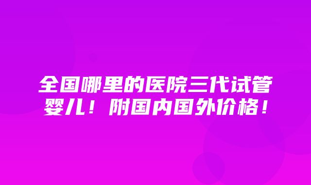 全国哪里的医院三代试管婴儿！附国内国外价格！