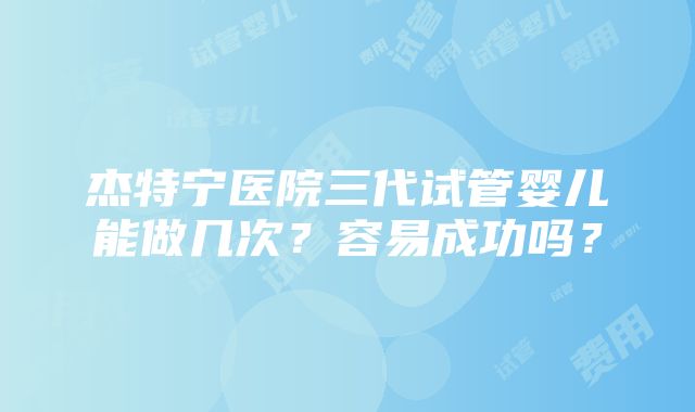 杰特宁医院三代试管婴儿能做几次？容易成功吗？