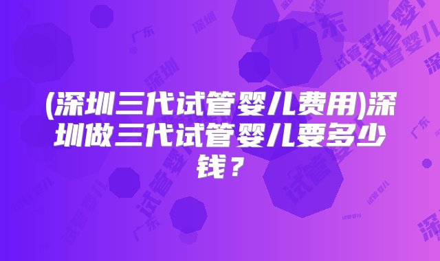 (深圳三代试管婴儿费用)深圳做三代试管婴儿要多少钱？