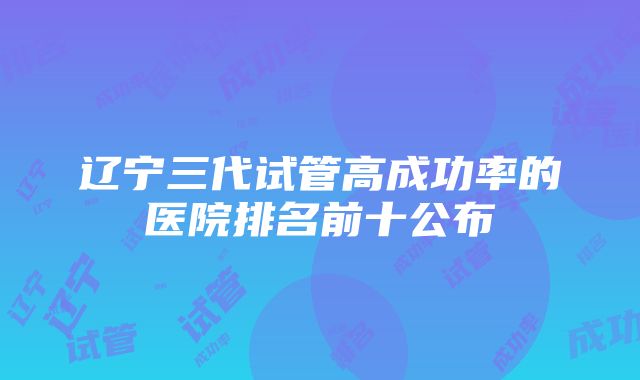 辽宁三代试管高成功率的医院排名前十公布