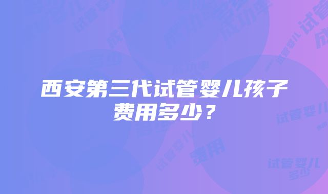 西安第三代试管婴儿孩子费用多少？