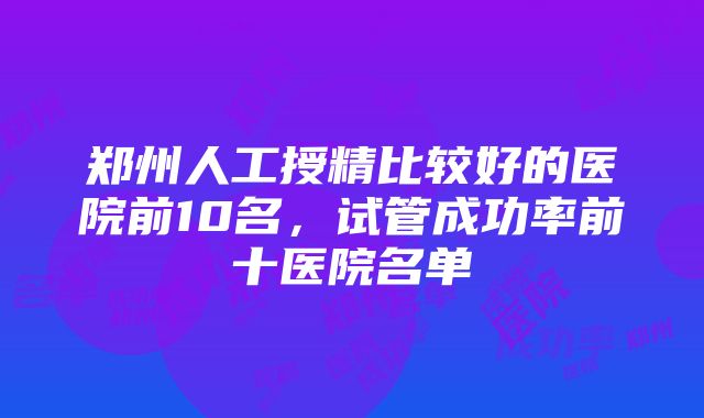 郑州人工授精比较好的医院前10名，试管成功率前十医院名单