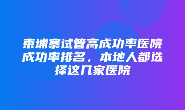 柬埔寨试管高成功率医院成功率排名，本地人都选择这几家医院