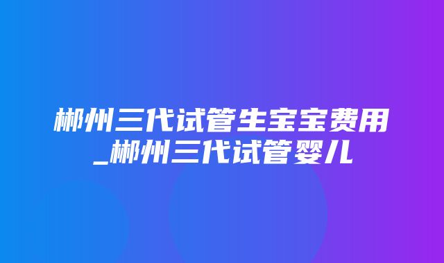 郴州三代试管生宝宝费用_郴州三代试管婴儿