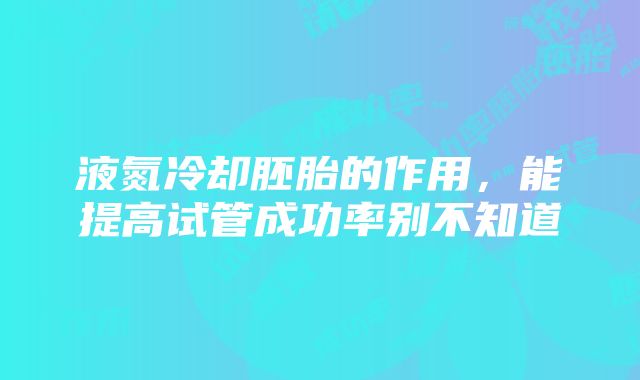 液氮冷却胚胎的作用，能提高试管成功率别不知道