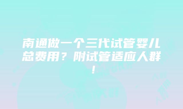 南通做一个三代试管婴儿总费用？附试管适应人群！