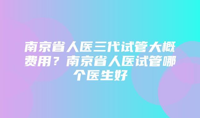 南京省人医三代试管大概费用？南京省人医试管哪个医生好