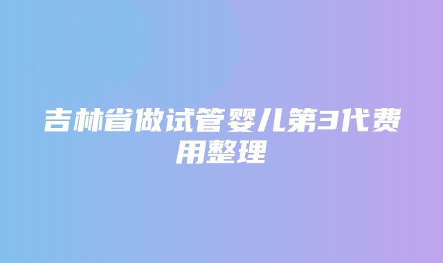 吉林省做试管婴儿第3代费用整理