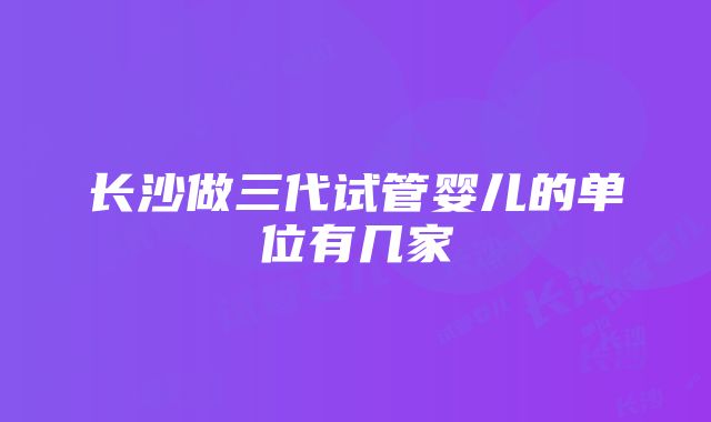 长沙做三代试管婴儿的单位有几家