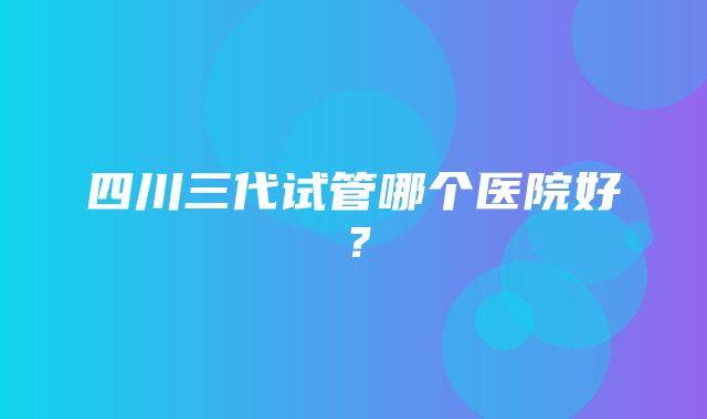 四川三代试管哪个医院好？