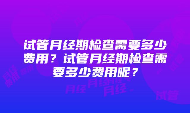 试管月经期检查需要多少费用？试管月经期检查需要多少费用呢？