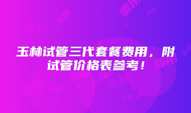 玉林试管三代套餐费用，附试管价格表参考！