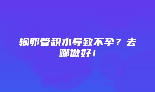 输卵管积水导致不孕？去哪做好！