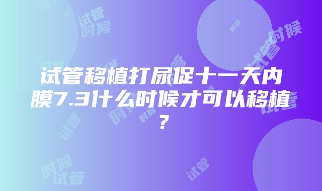 试管移植打尿促十一天内膜7.3什么时候才可以移植？