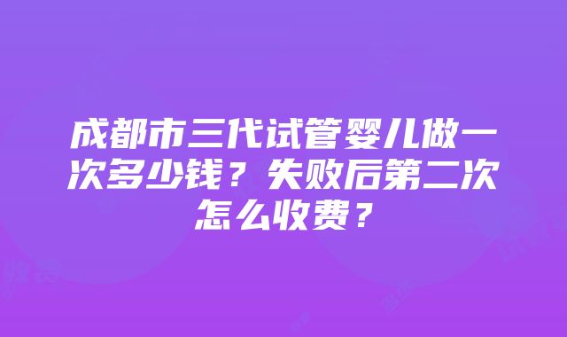 成都市三代试管婴儿做一次多少钱？失败后第二次怎么收费？