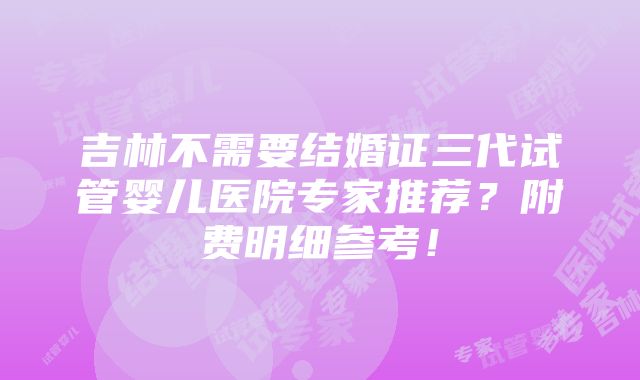 吉林不需要结婚证三代试管婴儿医院专家推荐？附费明细参考！