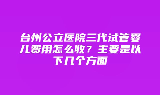 台州公立医院三代试管婴儿费用怎么收？主要是以下几个方面