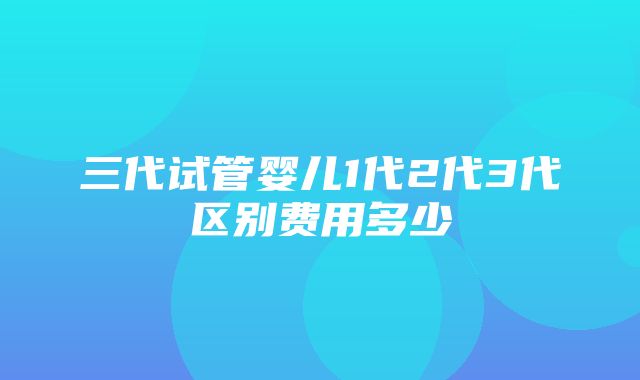 三代试管婴儿1代2代3代区别费用多少