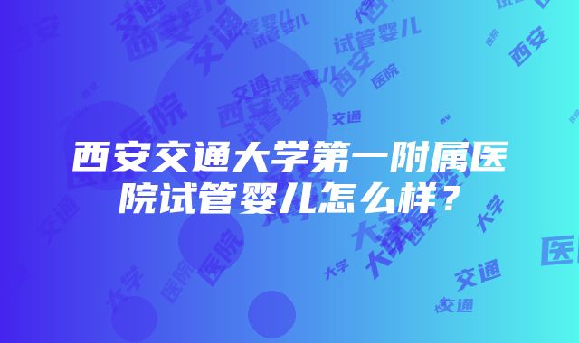 西安交通大学第一附属医院试管婴儿怎么样？