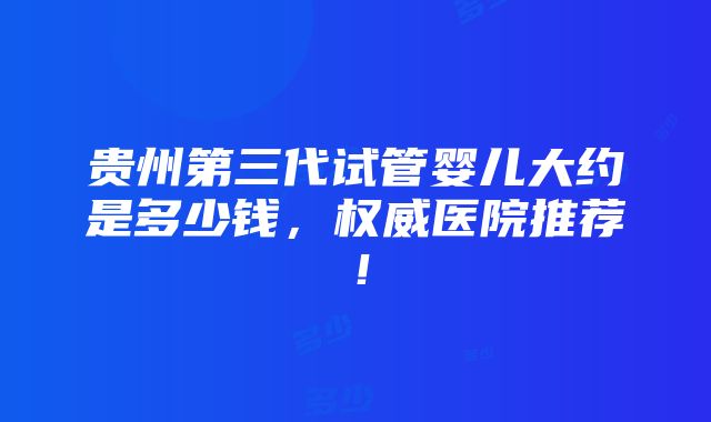 贵州第三代试管婴儿大约是多少钱，权威医院推荐！