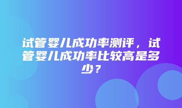 试管婴儿成功率测评，试管婴儿成功率比较高是多少？