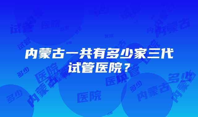 内蒙古一共有多少家三代试管医院？