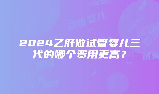 2024乙肝做试管婴儿三代的哪个费用更高？