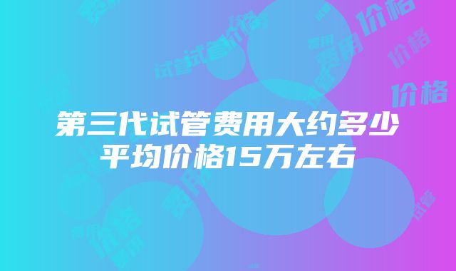 第三代试管费用大约多少平均价格15万左右